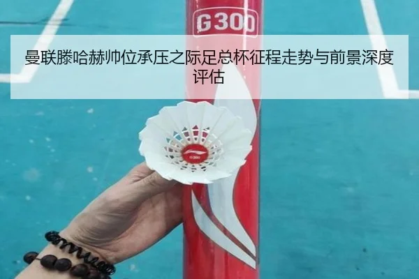 曼联滕哈赫帅位承压之际足总杯征程走势与前景深度评估