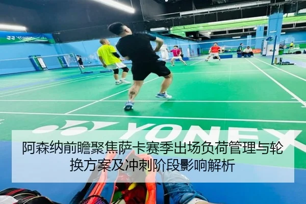 阿森纳前瞻聚焦萨卡赛季出场负荷管理与轮换方案及冲刺阶段影响解析