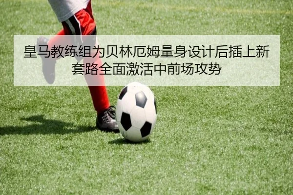 皇马教练组为贝林厄姆量身设计后插上新套路全面激活中前场攻势