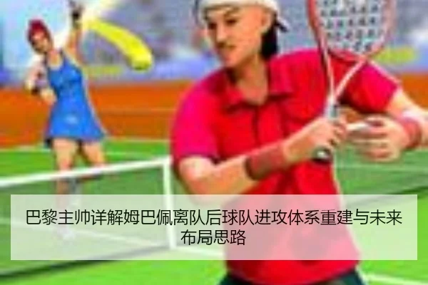 巴黎主帅详解姆巴佩离队后球队进攻体系重建与未来布局思路