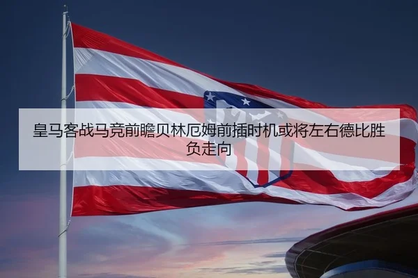 皇马客战马竞前瞻贝林厄姆前插时机或将左右德比胜负走向